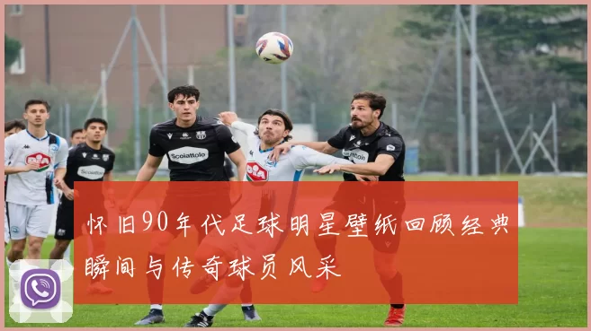 怀旧90年代足球明星壁纸回顾经典瞬间与传奇球员风采