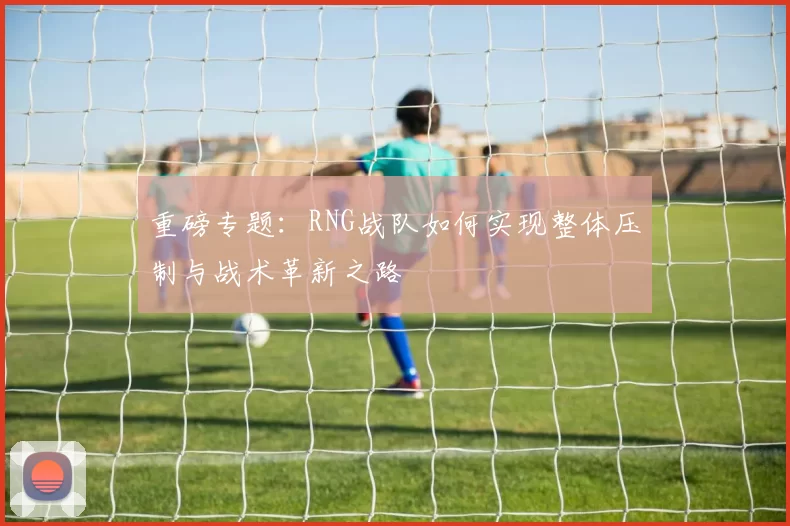 重磅专题：RNG战队如何实现整体压制与战术革新之路