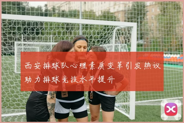 西安排球队心理素质变革引发热议助力排球竞技水平提升