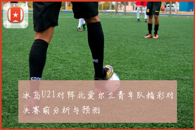 冰岛U21对阵北爱尔兰青年队精彩对决赛前分析与预测
