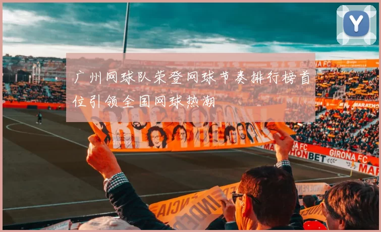广州网球队荣登网球节奏排行榜首位引领全国网球热潮