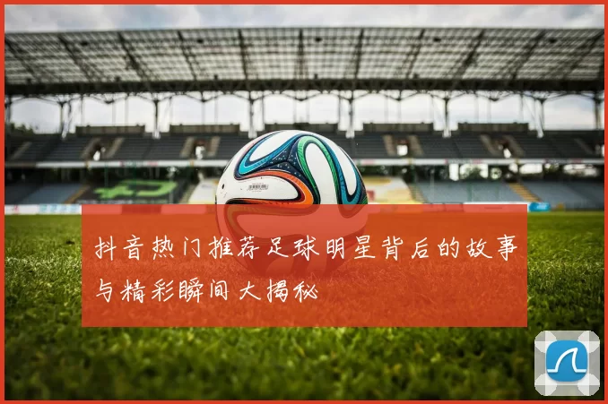 抖音热门推荐足球明星背后的故事与精彩瞬间大揭秘