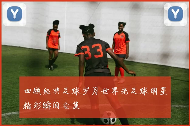 回顾经典足球岁月世界老足球明星精彩瞬间合集