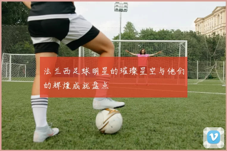 法兰西足球明星的璀璨星空与他们的辉煌成就盘点