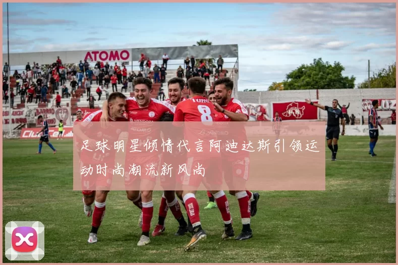 足球明星倾情代言阿迪达斯引领运动时尚潮流新风尚