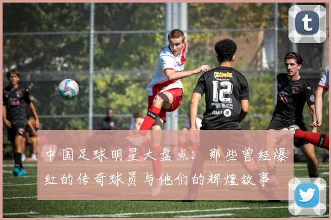 中国足球明星大盘点：那些曾经爆红的传奇球员与他们的辉煌故事