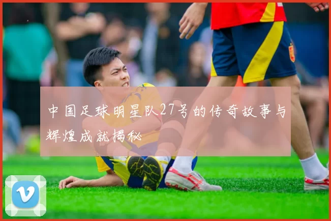 中国足球明星队27号的传奇故事与辉煌成就揭秘