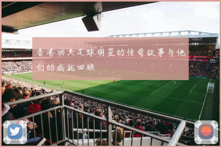香港功夫足球明星的传奇故事与他们的成就回顾