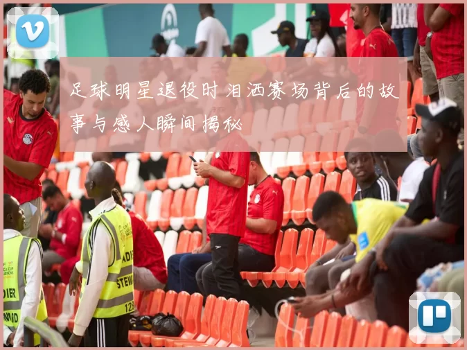 足球明星退役时泪洒赛场背后的故事与感人瞬间揭秘
