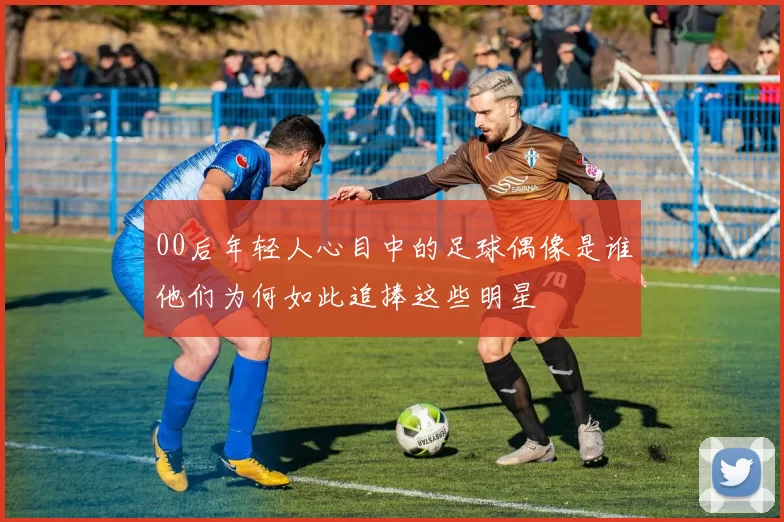 00后年轻人心目中的足球偶像是谁他们为何如此追捧这些明星