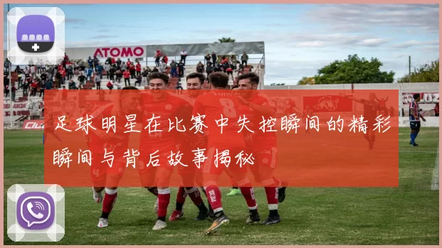 足球明星在比赛中失控瞬间的精彩瞬间与背后故事揭秘
