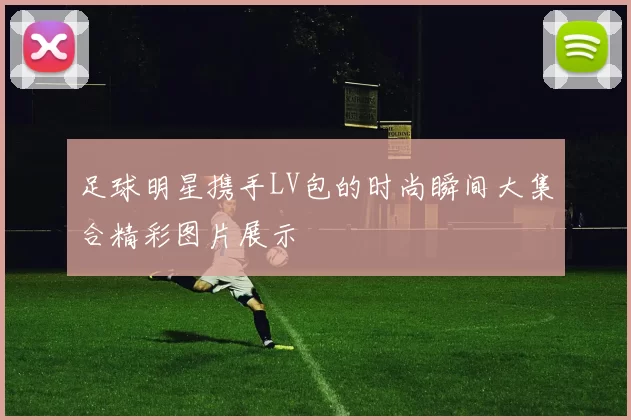 足球明星携手LV包的时尚瞬间大集合精彩图片展示
