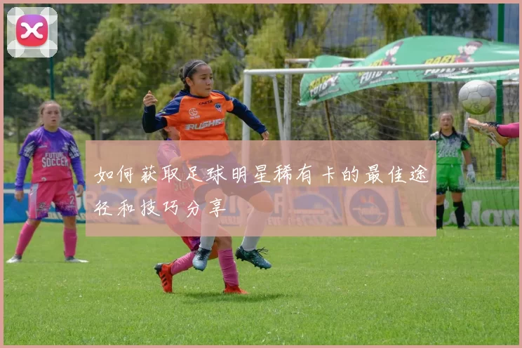 如何获取足球明星稀有卡的最佳途径和技巧分享