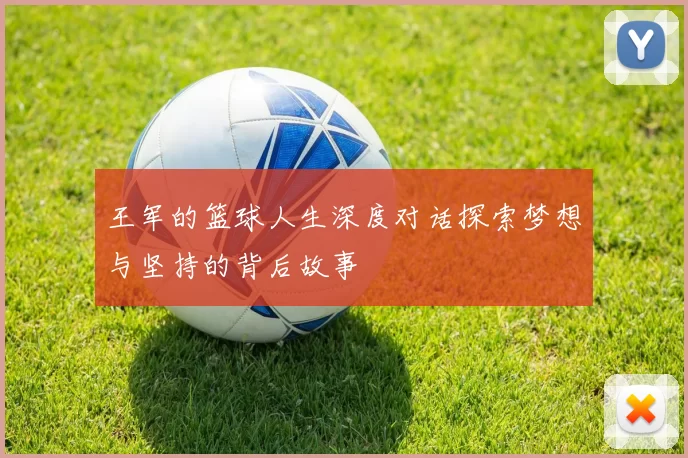 王军的篮球人生深度对话探索梦想与坚持的背后故事
