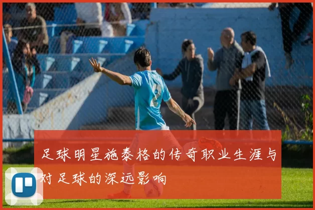足球明星施泰格的传奇职业生涯与对足球的深远影响