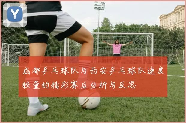 成都乒乓球队与西安乒乓球队速度较量的精彩赛后分析与反思