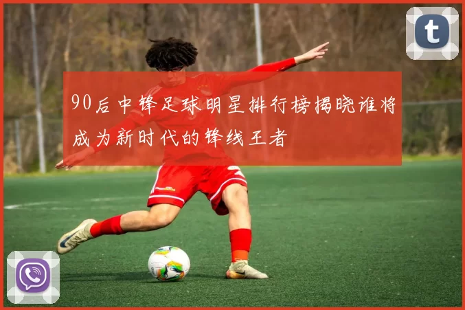 90后中锋足球明星排行榜揭晓谁将成为新时代的锋线王者