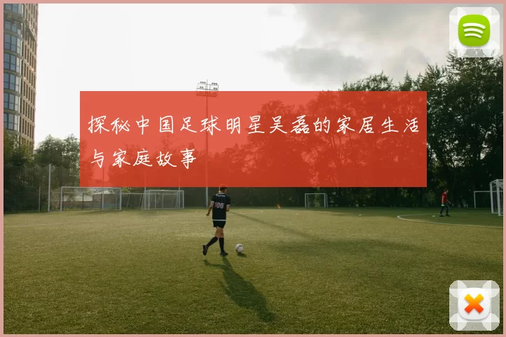 探秘中国足球明星吴磊的家居生活与家庭故事