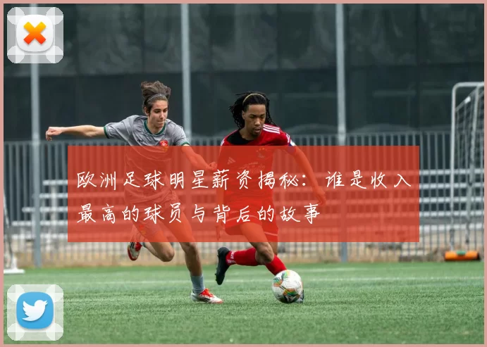 欧洲足球明星薪资揭秘：谁是收入最高的球员与背后的故事