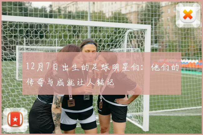 12月7日出生的足球明星们：他们的传奇与成就让人铭记