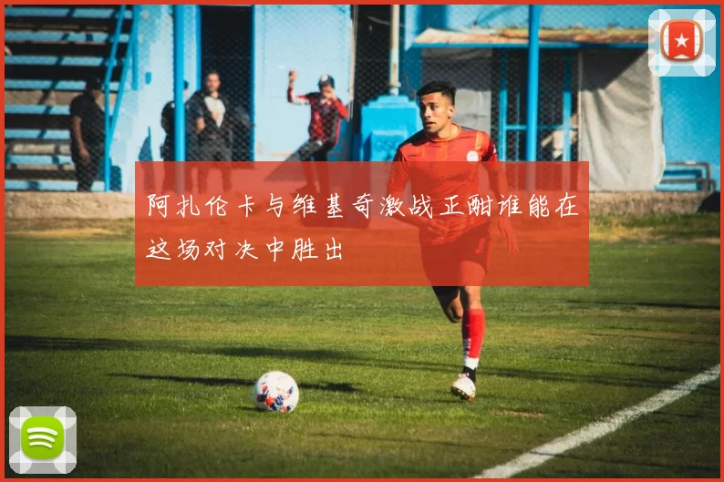 阿扎伦卡与维基奇激战正酣谁能在这场对决中胜出