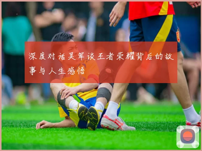 深度对话吴军谈王者荣耀背后的故事与人生感悟
