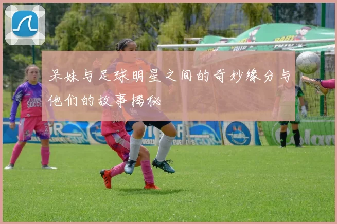 呆妹与足球明星之间的奇妙缘分与他们的故事揭秘