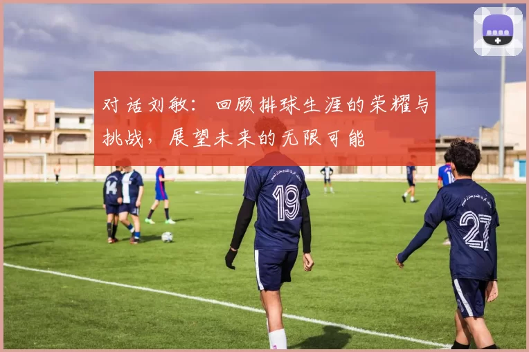 对话刘敏：回顾排球生涯的荣耀与挑战，展望未来的无限可能