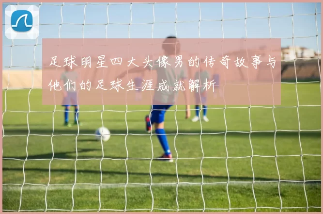 足球明星四大头像男的传奇故事与他们的足球生涯成就解析