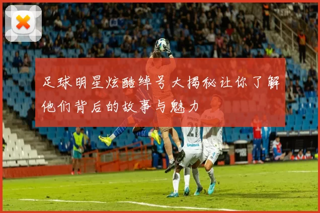 足球明星炫酷绰号大揭秘让你了解他们背后的故事与魅力