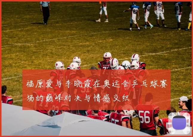 福原爱与李晓霞在奥运会乒乓球赛场的巅峰对决与情感交织