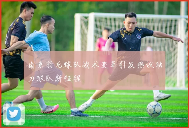 南京羽毛球队战术变革引发热议助力球队新征程