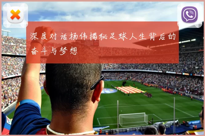 深度对话杨伟揭秘足球人生背后的奋斗与梦想