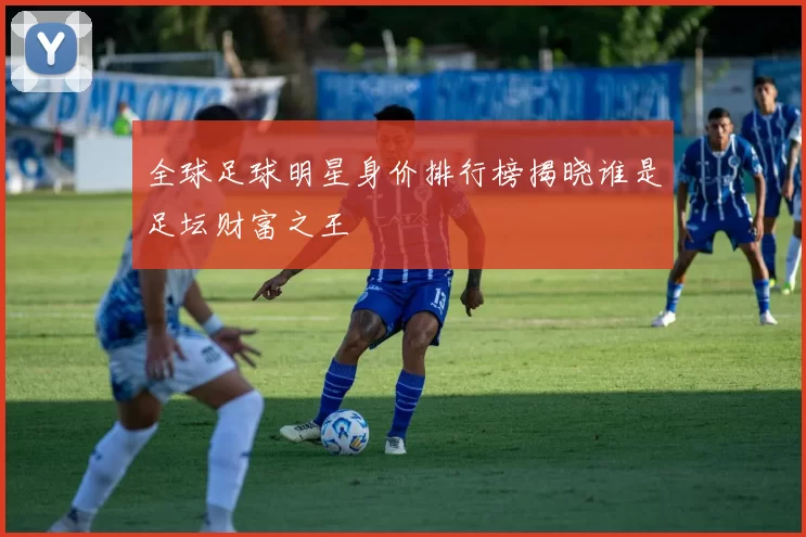 全球足球明星身价排行榜揭晓谁是足坛财富之王