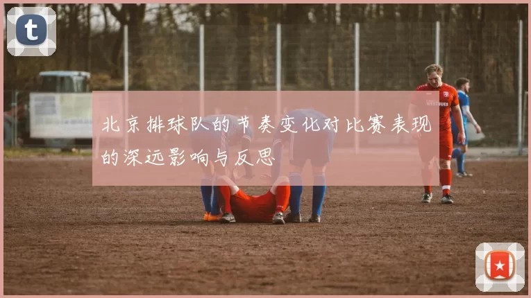 北京排球队的节奏变化对比赛表现的深远影响与反思
