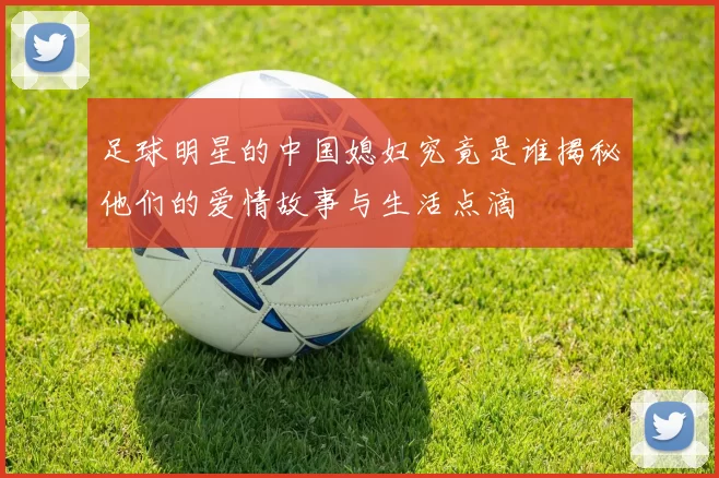 足球明星的中国媳妇究竟是谁揭秘他们的爱情故事与生活点滴