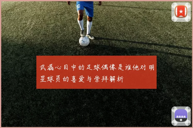 武磊心目中的足球偶像是谁他对明星球员的喜爱与崇拜解析