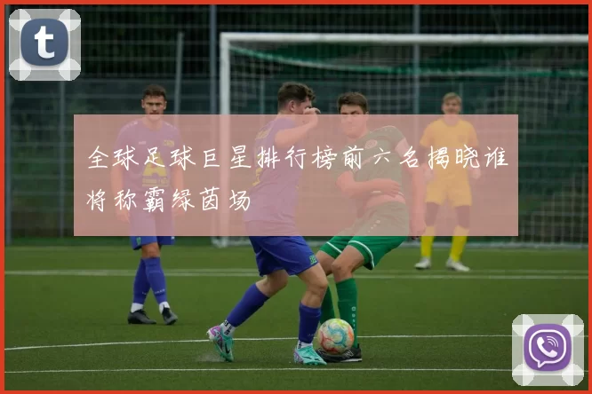 全球足球巨星排行榜前六名揭晓谁将称霸绿茵场