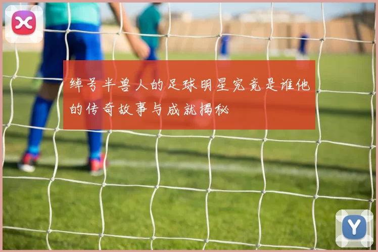 绰号半兽人的足球明星究竟是谁他的传奇故事与成就揭秘