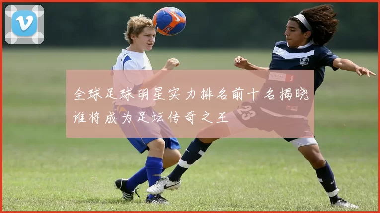 全球足球明星实力排名前十名揭晓谁将成为足坛传奇之王