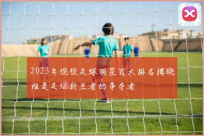 2023年现役足球明星百大排名揭晓谁是足坛新王者的争夺者