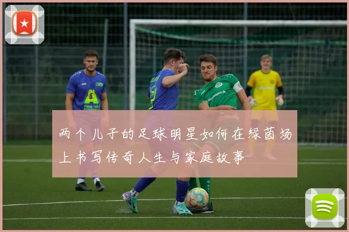 两个儿子的足球明星如何在绿茵场上书写传奇人生与家庭故事