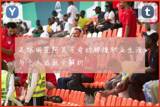 足球明星阿莫卡奇的辉煌职业生涯与个人成就全解析