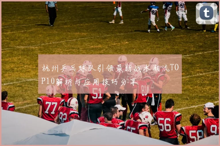 杭州乒乓球队引领最新战术潮流TOP10解析与应用技巧分享