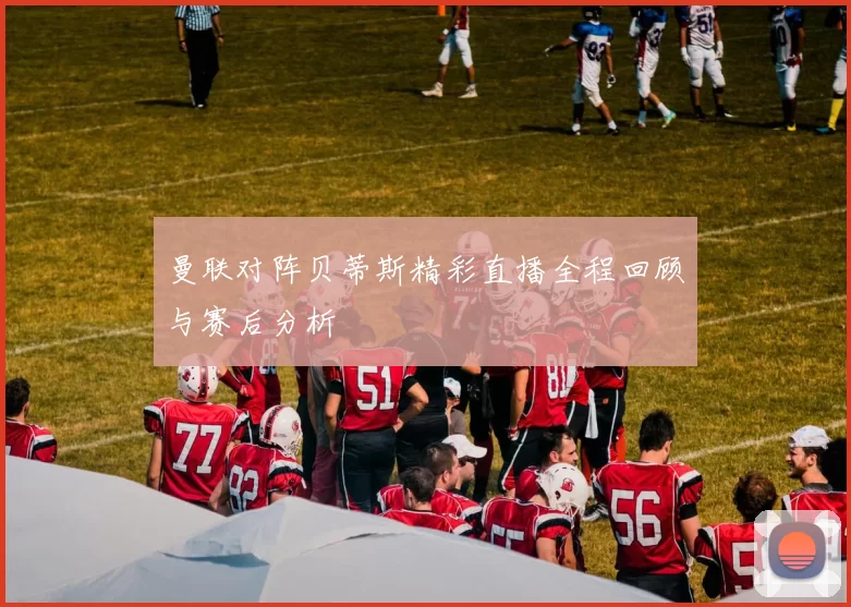 曼联对阵贝蒂斯精彩直播全程回顾与赛后分析