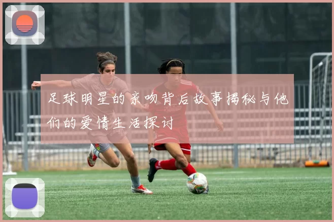 足球明星的亲吻背后故事揭秘与他们的爱情生活探讨