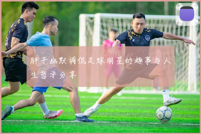 胖子幽默调侃足球明星的趣事与人生哲学分享