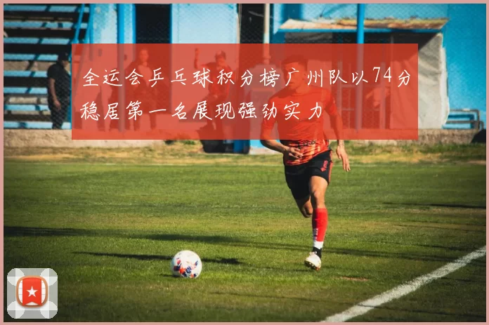 全运会乒乓球积分榜广州队以74分稳居第一名展现强劲实力