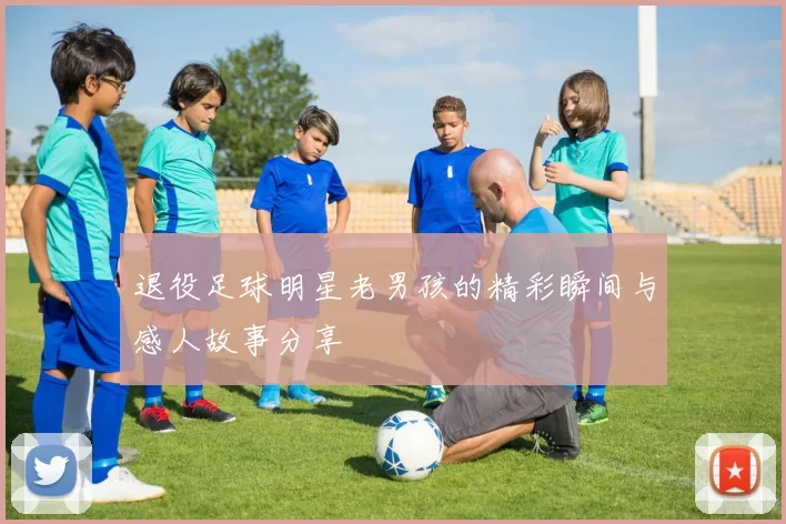 退役足球明星老男孩的精彩瞬间与感人故事分享