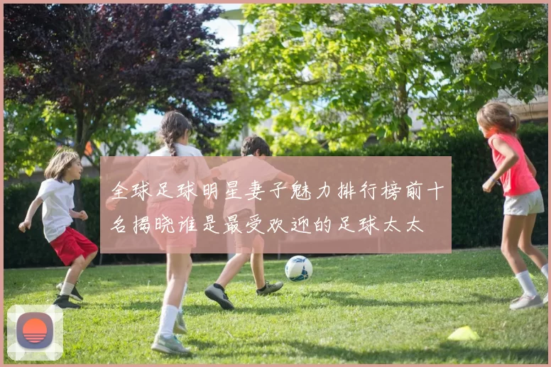全球足球明星妻子魅力排行榜前十名揭晓谁是最受欢迎的足球太太